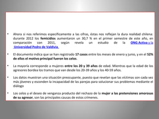 •   Ahora si nos referimos específicamente a las cifras, éstas nos reflejan la dura realidad chilena:
    durante 2012 los femicidios aumentaron un 30,7 % en el primer semestre de este año, en
    comparación con        2011,    según revela        un    estudio     de la      ONG Activa y la
     Universidad Pedro de Valdivia.

•   El documento indica que se han registrado 17 casos entre los meses de enero y junio, y en el 52%
    de ellos el motivo principal fueron los celos.

•   La mayoría corresponde a mujeres entre los 20 y 39 años de edad. Mientras que la edad de los
    agresores bordea los tramos que van desde los 20­39 años y los 40­59 años.

•   Los datos muestran una situación preocupante, puesto que revelan que las víctimas son cada vez
    más jóvenes y esconden la incapacidad de las parejas para solucionar sus problemas mediante el
    diálogo

•   Los celos y el deseo de venganza producto del rechazo de la mujer a las pretensiones amorosas
    de su agresor, son las principales causas de estos crímenes.
 