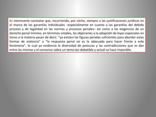 Es interesante constatar que, recurriendo, por cierto, siempre a las justificaciones jurídicas en
el marco de las garantías individuales –especialmente en cuanto a las garantías del debido
proceso y de legalidad en las normas y procesos penales– así como a las exigencias de un
derecho penal mínimo, en términos simples, las objeciones a la adopción de leyes especiales en
torno a la materia pasan de decir: “ya existen las figuras penales suficientes para abordar estas
formas de violencia” a “la respuesta penal no es la adecuada para hacer frente a este
fenómeno”, lo cual ya evidencia la diversidad de posturas y las contradicciones que se dan
entre las mismas y el consenso sobre un tema tan debatible y actual se hace imposible.
 