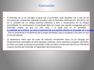 Conclusión


•   El femicidio de un ex cónyuge, al igual que el parricidio, suele absorber una o más de las
    circunstancias o elementos especiales previstos para el homicidio calificado (art. 391 Nº 2), sea
    en el contexto de un ataque pasional (alevoso) o bien a consecuencia de un ataque
    premeditado. En consecuencia, la penalidad debe ser mayor que aquella consagrada para el
    homicidio simple, ya que en este caso – al igual que en el parricidio –
    la condición de la víctima, así como la existencia de una relación afectiva en el pasado, de la que pued
    . Éste es justamente el fundamento de la mayor penalidad y que se equipare a los casos en que
    el vínculo subsiste.

•   La experiencia indica que los casos de violencia intrafamiliar hacia un ex cónyuge son
    frecuentemente precedidos de otros episodios violentos, como amenazas o lesiones. De hecho,
    en Chile una mujer se demora en promedio 7 años en hacer una denuncia de VIF y el 73% de las
    mujeres muertas por femicidio no registraban denuncias previas.
 