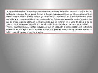 La figura de femicidio, es una figura relativamente nueva y es preciso ahondar si se justifica su
existencia como una figura penal distinta a lo que es un parricidio o por el contrario no tiene
mayor asidero haberla creado porque ya se encontraba contenida en lo que conocemos como
parricidio y la respuesta está en que aun cuando las figuras sean parecidas no son iguales, sino
que se presta especial atención a circunstancias que se generan en la vida de pareja o de ex
parejas, situación que es específica y que el parricidio no abordaba con tanta especialidad.
Frente a las modificaciones antes expuestas y aun en oposición a ciertos sectores se justifica la
existencia de esta figura penal reciente puesto que permite otorgar una penalidad distinta al
delito cometido contra la vida de la mujer.
 