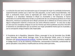 •   La evolución de este tema nos demuestra que el concepto de mujer ha cambiado lentamente,
    experimentando cambios que si bien han sido pequeños, se han vuelto trascendentales, más
    bien si analizamos frases como la expresada por Santo Tomas de Aquino en el pasado
    “Respecto a la naturaleza individual la Mujer es incompleta y mal dispuesta, la fuerza
    contenida en la semilla Masculina tiende a la producción de una semejanza perfecta en el Sexo
    Masculino, mientras la producción de la Mujer proviene de un defecto en la fuerza activa o de
    alguna indisposición material o incluso de una cierta influencia externa” en esta cita se deja
    en claro que los conceptos antiguos no son los mismos que ahora podemos escuchar más bien
    si tomamos en consideración que ya tuvimos una mujer presidenta hecho que en el pasado y
    con la concepción antigua hubiera sido impensable.



•   El Presidente de la República, Sebastián Piñera, promulgó la Ley de Femicidio (Ley 20.480,
    sobre femicidio, diario oficial, Santiago, Chile, 14 de diciembre 2010), junto a la ministra
    Directora del Servicio Nacional de la Mujer, Carolina Schmidt. Esta nueva normativa modifica
    el Código Penal y la ley de Violencia Intrafamiliar, sancionando el femicidio, aumentando las
    penas aplicables a este delito y modificando las normas sobre parricidio.
 