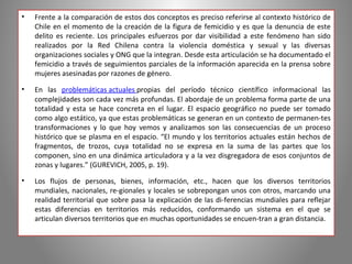 •   Frente a la comparación de estos dos conceptos es preciso referirse al contexto histórico de
    Chile en el momento de la creación de la figura de femicidio y es que la denuncia de este
    delito es reciente. Los principales esfuerzos por dar visibilidad a este fenómeno han sido
    realizados por la Red Chilena contra la violencia doméstica y sexual y las diversas
    organizaciones sociales y ONG que la integran. Desde esta articulación se ha documentado el
    femicidio a través de seguimientos parciales de la información aparecida en la prensa sobre
    mujeres asesinadas por razones de género.

•   En las problemáticas actuales propias del período técnico científico informacional las
    complejidades son cada vez más profundas. El abordaje de un problema forma parte de una
    totalidad y esta se hace concreta en el lugar. El espacio geográfico no puede ser tomado
    como algo estático, ya que estas problemáticas se generan en un contexto de permanen­tes
    transformaciones y lo que hoy vemos y analizamos son las consecuencias de un proceso
    histórico que se plasma en el espacio. “El mundo y los territorios actuales están hechos de
    fragmentos, de trozos, cuya totalidad no se expresa en la suma de las partes que los
    componen, sino en una dinámica articuladora y a la vez disgregadora de esos conjuntos de
    zonas y lugares.” (GUREVICH, 2005, p. 19).

•   Los flujos de personas, bienes, información, etc., hacen que los diversos territorios
    mundiales, nacionales, re­gionales y locales se sobrepongan unos con otros, marcando una
    realidad territorial que sobre pasa la explicación de las di­ferencias mundiales para reflejar
    estas diferencias en territorios más reducidos, conformando un sistema en el que se
    articulan diversos territorios que en muchas oportunidades se encuen­tran a gran distancia.
 