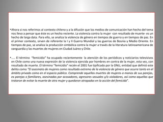 • Ahora si nos referimos al contexto chileno y a la difusión que los medios de comunicación han hecho del tema
  nos lleva a pensar que éste es un hecho reciente. La violencia contra la mujer ­con resultado de muerte­ es un
  hecho de larga data. Para ello, se analiza la violencia de género en tiempos de guerra y en tiempos de paz. En
  el primer contexto, sirven de referente la I y II Guerra Mundial y las guerras de Bosnia y Medio Oriente. En
  tiempos de paz, se analiza la producción simbólica contra la mujer a través de la literatura latinoamericana de
  vanguardia y las muertes de mujeres en Ciudad Juárez y Chile.

• ….. El término “femicidio” ha ocupado recientemente la atención de los periódicos y noticiarios televisivos
  en Chile como una nueva expresión de la violencia ejercida por hombres en contra de la mujer, esta vez, con
  resultado de muerte. El término "femicidio" recién el 2001 fue tipificado por la ONU, entidad que definió este
  delito como “El asesinato de mujeres como resultado extremo de la violencia de género que ocurre tanto en el
  ámbito privado como en el espacio público. Comprende aquellas muertes de mujeres a manos de sus parejas,
  ex parejas o familiares, asesinadas por acosadores, agresores sexuales y/o violadores, así como aquellas que
  trataron de evitar la muerte de otra mujer y quedaron atrapadas en la acción del femicida”.
 