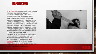 DEFINICION
EL FEMINICIDIO ES EL GENOCIDIO CONTRA
MUJERESY SUCEDE CUANDO LAS
CONDICIONES HISTÓRICAS GENERAN
PRÁCTICAS SOCIALES QUE PERMITEN
ATENTADOS CONTRA LA INTEGRIDAD, LA
SALUD, LAS LIBERTADESY LAVIDA DE LAS
MUJERES. ES UNA CATEGORÍA QUE DEBE
ABORDARSE COMO UNA MODALIDAD DE
VIOLENCIA DIRECTA HACIA LAS MUJERES,
COMO UNA ALTERNATIVA A LA
NEUTRALIDAD DEL TERMINO HOMICIDIO
VISIBILIZANDO UNTRASFONDO NO
RECONOCIDO: LA MISOGINIA EN LA
MUERTE DIARIA DE MUJERES. ES UN
PROBLEMA SOCIAL, POLÍTICO, CULTURALY
ES UN PROBLEMA DE ESTADO.
 
