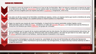 La violencia
familiar y
extra
familiar:
•La violencia contra las mujeres es el contexto en el que se dan los femicidios. Más si se toma en cuenta que la mayoría de casos
no se denuncian por falta de conocimiento de las mujeres sobre sus derechos y las leyes, falta de instancias en las comunidades
rurales, barreras tangibles para las mujeres asociados a la pobreza y marginación, entre otras.
Celos:
•Los celos una de las causas de los femicidios cometidos por esposos, novios y ex esposos motivo que reunió a miembros de varias
entidades para exigir castigo a los culpables porque la mayoría queda en la impunidad.
Crimen
organizado:
•Según los reportes que maneja de casos investigados, la mayoría de las mujeres asesinadas estaban ligadas a actos
delincuenciales como el tráfico de drogas, secuestros y el cobro del impuesto de guerra, y en algunos casos que las féminas se
involucran con hombres que tienen problemas con grupos de criminales.
Delincuencia
e
inseguridad
en el país.
•No es casualidad que la mayoría de las mujeres asesinadas sean las más jóvenes. Son ellas las económicamente más activas, las
que por trabajo, por estudio y hasta por divertirse salen más al ámbito público. Son ellas las que están en las calles, lugar que
la cultura patriarcal reserva a los hombres, mientras destina el doméstico a las mujeres.
Crímenes
pasionales:
•Ante la ola de criminalidad en contra de mujeres las, autoridades de la Sección de Femicidios de la Dirección Nacional de
Investigación Criminal (DNIC) manifestaron que de acuerdo a las averiguaciones, la mayoría de esas muertes violentas se debe a
venganzas pasionales
CAUSAS DEL FEMINICIDIO:
 