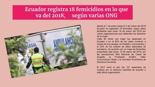 Ecuador registra 18 femicidios en lo que
va del 2018, según varias ONG
Desde el 1 de enero hasta el 4 de marzo del 2018
Ecuador ha registrado 18 femicidios, según datos
facilitados este lunes 18 de marzo del 2018 por
varias organizaciones que defienden los derechos
de la mujer.
Cada 84 horas una mujer fue asesinada en
Ecuador y en el 83% de los casos murieron a
manos de sus parejas, ex Parejas o convivientes y
el 22% de los autores de estos asesinatos se
suicidaron, de acuerdo con un mapa de femicidios
presentado este lunes, 12 de marzo del 2018, por
las asociaciones Red Nacional de Casas de
Acogida, la Fundación ALDEA, Taller
Comunicación Mujer y la Comisión Ecuménica de
Derechos Humanos.
El 2017 cerró el año con 151 asesinatos de
mujeres por la violencia machista de acuerdo a
esta última organización.
 
