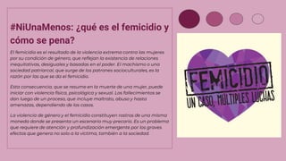#NiUnaMenos: ¿qué es el femicidio y
cómo se pena?
El femicidio es el resultado de la violencia extrema contra las mujeres
por su condición de género, que reflejan la existencia de relaciones
inequitativas, desiguales y basadas en el poder. El machismo o una
sociedad patriarcal, que surge de los patrones socioculturales, es la
razón por las que se da el femicidio.
Esta consecuencia, que se resume en la muerte de una mujer, puede
iniciar con violencia física, psicológica y sexual. Los fallecimientos se
dan luego de un proceso, que incluye maltrato, abuso y hasta
amenazas, dependiendo de los casos.
La violencia de género y el femicidio constituyen rostros de una misma
moneda donde se presenta un escenario muy precario. Es un problema
que requiere de atención y profundización emergente por los graves
efectos que genera no solo a la víctima, también a la sociedad.
 