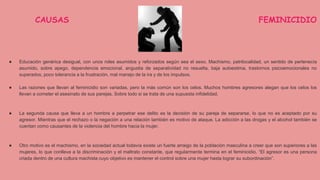 CAUSAS DEL FEMINICIDIO
● Educación genérica desigual, con unos roles asumidos y reforzados según sea el sexo. Machismo, patrilocalidad, un sentido de pertenecía
asumido, sobre apego, dependencia emocional, angustia de separatividad no resuelta, baja autoestima, trastornos psicoemocionales no
superados, poco tolerancia a la frustración, mal manejo de la ira y de los impulsos.
● Las razones que llevan al feminicidio son variadas, pero la más común son los celos. Muchos hombres agresores alegan que los celos los
llevan a cometer el asesinato de sus parejas. Sobre todo si se trata de una supuesta infidelidad.
● La segunda causa que lleva a un hombre a perpetrar ese delito es la decisión de su pareja de separarse, lo que no es aceptado por su
agresor. Mientras que el rechazo o la negación a una relación también es motivo de ataque. La adicción a las drogas y el alcohol también se
cuentan como causantes de la violencia del hombre hacia la mujer.
● Otro motivo es el machismo, en la sociedad actual todavía existe un fuerte arraigo de la población masculina a creer que son superiores a las
mujeres, lo que conlleva a la discriminación y el maltrato constante, que regularmente termina en el feminicidio. “El agresor es una persona
criada dentro de una cultura machista cuyo objetivo es mantener el control sobre una mujer hasta lograr su subordinación”.
 