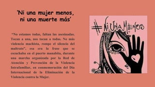 “No estamos todas, faltan las asesinadas.
Tocan a una, nos tocan a todas. No más
violencia machista, rompe el silencio del
maltrato”, esa era la frase que se
escuchaba en el puerto manabita, durante
una marcha organizada por la Red de
Atención y Prevención de la Violencia
Intrafamiliar, en conmemoración del Día
Internacional de la Eliminación de la
Violencia contra la Mujer.
‘Ni una mujer menos,
ni una muerte más’
 