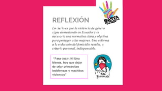 REFLEXIÓN
Lo cierto es que la violencia de género
sigue aumentando en Ecuador y es
necesaria una normativa clara y objetiva
para proteger a las mujeres. Una reforma
a la redacción del femicidio resulta, a
criterio personal, indispensable.
“Para decir: Ni Una
Menos, hay que dejar
de criar princesitas
indefensas y machitos
violentos”
 