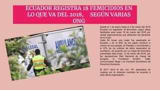 ECUADOR REGISTRA 18 FEMICIDIOS EN
LO QUE VA DEL 2018, SEGÚN VARIAS
ONG
Desde el 1 de enero hasta el 4 de marzo del 2018
Ecuador ha registrado 18 femicidios, según datos
facilitados este lunes 18 de marzo del 2018 por
varias organizaciones que defienden los derechos
de la mujer.
Cada 84 horas una mujer fue asesinada en
Ecuador y en el 83% de los casos murieron a
manos de sus parejas, ex Parejas o convivientes y
el 22% de los autores de estos asesinatos se
suicidaron, de acuerdo con un mapa de femicidios
presentado este lunes, 12 de marzo del 2018, por
las asociaciones Red Nacional de Casas de
Acogida, la Fundación ALDEA, Taller
Comunicación Mujer y la Comisión Ecuménica de
Derechos Humanos.
El 2017 cerró el año con 151 asesinatos de
mujeres por la violencia machista de acuerdo a
esta última organización.
 