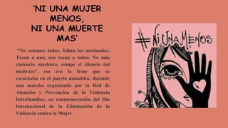 “No estamos todas, faltan las asesinadas.
Tocan a una, nos tocan a todas. No más
violencia machista, rompe el silencio del
maltrato”, esa era la frase que se
escuchaba en el puerto manabita, durante
una marcha organizada por la Red de
Atención y Prevención de la Violencia
Intrafamiliar, en conmemoración del Día
Internacional de la Eliminación de la
Violencia contra la Mujer.
‘NI UNA MUJER
MENOS,
NI UNA MUERTE
MAS’
 