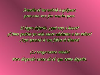 Anoche el me volvió a golpear,
        pero esta vez fue mucho peor.

      Si logro dejarlo, ¿qué voy a hacer?
¿Cómo podría yo sola sacar adelante a los niños?
      ¿Qué pasará si nos falta el dinero?

           ¡Le tengo tanto miedo!
  Pero dependo tanto de él que temo dejarlo.
 