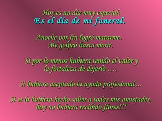 Hoy es un día muy especial:
        Es el día de mi funeral.
         Anoche por fin logró matarme.
            Me golpeó hasta morir.
     Si por lo menos hubiera tenido el valor y
            la fortaleza de dejarlo ….
   Si hubiera aceptado la ayuda profesional ...
Si se lo hubiera hecho saber a todas mis amistades,
          hoy no hubiera recibido flores!!!
 