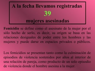 A la fecha llevamos registradas
                          39
              mujeres asesinadas
Femicidio se define como el asesinato de la mujer por el
sólo hecho de serlo, es decir, su origen se basa en las
relaciones desiguales de poder entre los hombres y las
mujeres y puede darse en espacios privados o públicos.


Los femicidios se presentan tanto como la culminación de
episodios de violencia sostenidos por años al interior de
una relación de pareja, como producto de un solo episodio
de violencia donde el hombre asesina a la mujer.
 