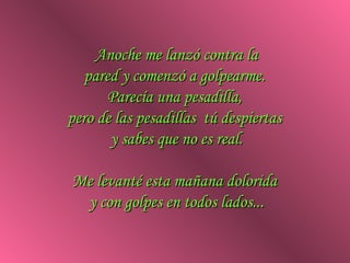Anoche me lanzó contra la
   pared y comenzó a golpearme.
       Parecía una pesadilla,
pero de las pesadillas tú despiertas
       y sabes que no es real.

Me levanté esta mañana dolorida
 y con golpes en todos lados...
 
