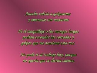 Anoche volvió a golpearme
     y amenazó con matarme.

Ni el maquillaje o las mangas largas
  podían esconder las cortadas y
 golpes que me ocasionó esta vez.

 No pude ir al trabajo hoy, porque
  no quería que se dieran cuenta.
 