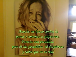 Anoche me lanzó contra la pared y comenzó a golpearme.  Parecía una pesadilla,  pero de las pesadillas  tú despiertas  y sabes que no es real. 