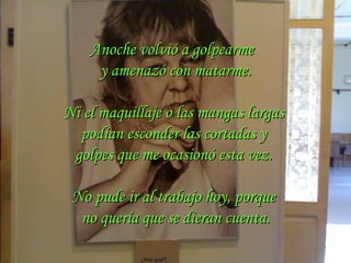 Anoche volvió a golpearme  y amenazó con matarme. Ni el maquillaje o las mangas largas  podían esconder las cortadas y  golpes que me ocasionó esta vez.  No pude ir al trabajo hoy, porque  no quería que se dieran cuenta. 