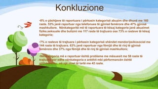 Konkluzione
•8% e çështjeve të raportuara i përkasin kategorisë abuzim dhe dhunë me 160
raste. 53% janë raportuar nga telefonues të gjinisë femërore dhe 47% gjinisë
mashkullore. Nënkategoritë më të raportuara të kësaj kategorie janë abuzimet
fizike,seksuale dhe bulizmi me 117 raste të trajtuara ose 73% e rasteve të kësaj
kategorie;
•7% e rasteve të trajtuara i përkasin kategorisë shëndet mendor/psikosocial me
144 raste të trajtuara. 63% janë raportuar nga fëmijë dhe të rinj të gjinisë
femërore dhe 37% nga fëmijë dhe të rinj të gjinisë mashkullore;

•Nënkategoria më e raportuar është probleme me mësuesit me 58 raste të
trajtuara por edhe nënkategoria e ankthit mbi përformancën është
gjithëeashtu, në një nivel të lartë me 42 raste.

 