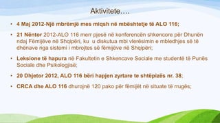 Aktivitete….
• 4 Maj 2012-Një mbrëmjë mes miqsh në mbështetje të ALO 116;
• 21 Nëntor 2012-ALO 116 merr pjesë në konferencën shkencore për Dhunën
ndaj Fëmijëve në Shqipëri, ku u diskutua mbi vlerësimin e mbledhjes së të
dhënave nga sistemi i mbrojtes së fëmijëve në Shqipëri;
• Leksione të hapura në Fakultetin e Shkencave Sociale me studentë të Punës
Sociale dhe Psikologjisë;

• 20 Dhjetor 2012, ALO 116 bëri hapjen zyrtare te shtëpizës nr. 38;
• CRCA dhe ALO 116 dhurojnë 120 pako për fëmijët në situate të rrugës;

 