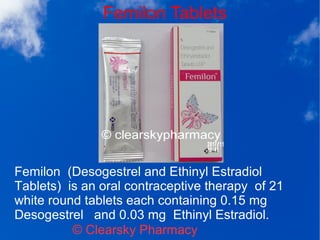 Femilon Tablets
© Clearsky Pharmacy
Femilon (Desogestrel and Ethinyl Estradiol
Tablets) is an oral contraceptive therapy of 21
white round tablets each containing 0.15 mg
Desogestrel and 0.03 mg Ethinyl Estradiol.
 