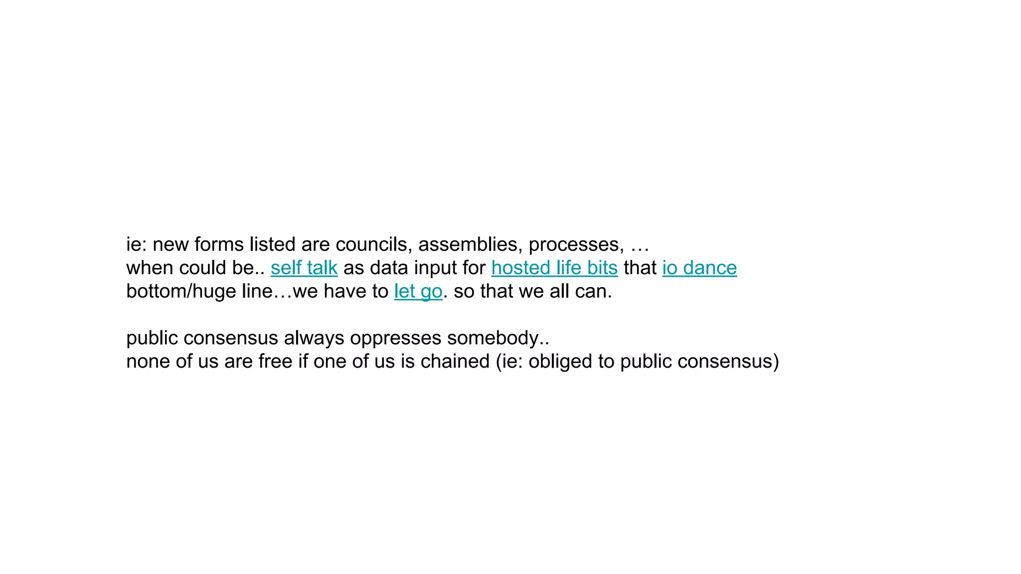 ie: new forms listed are councils, assemblies, processes, …
when could be.. self talk as data input for hosted life bits that io dance
bottom/huge line…we have to let go. so that we all can.
public consensus always oppresses somebody..
none of us are free if one of us is chained (ie: obliged to public consensus)
 