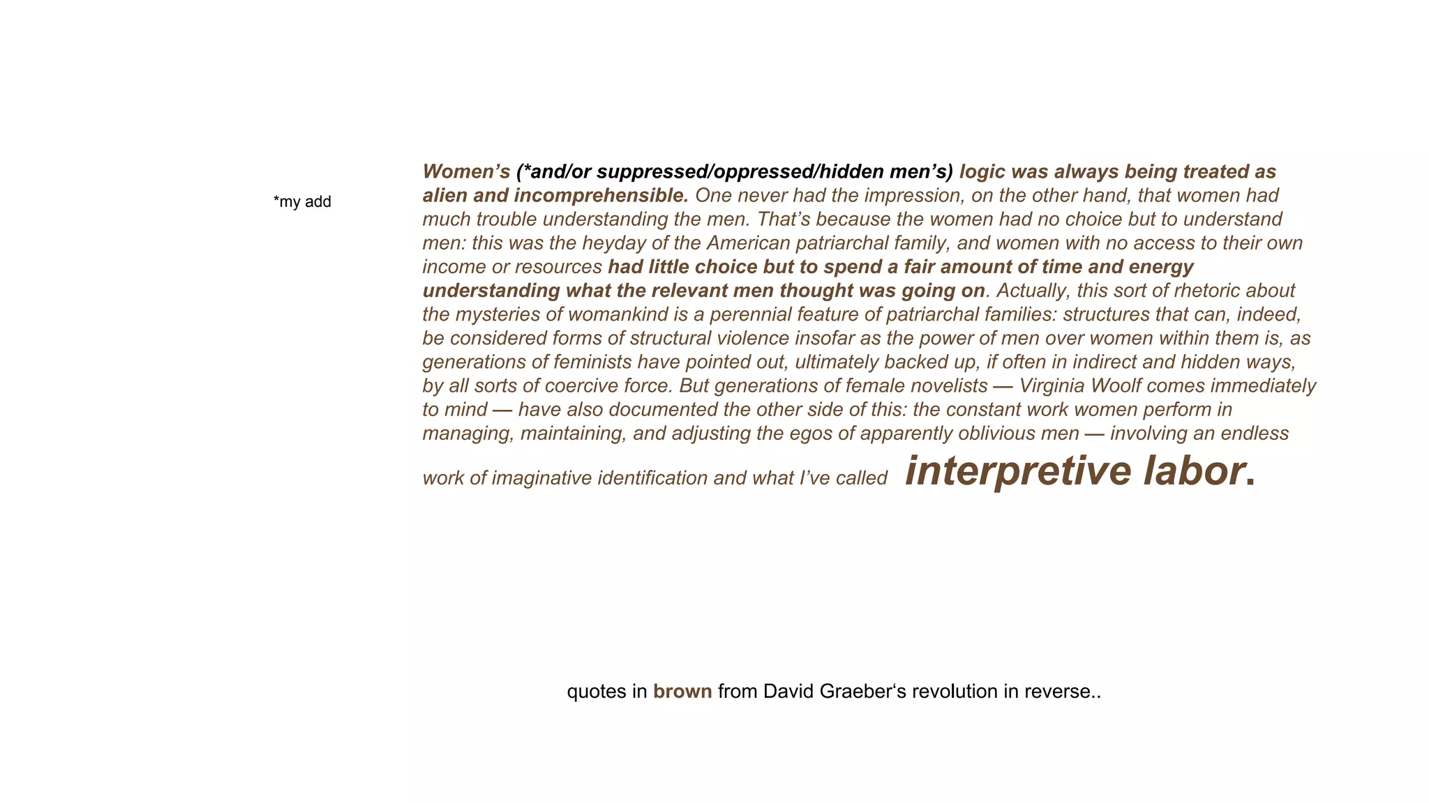 Women’s (*and/or suppressed/oppressed/hidden men’s) logic was always being treated as
alien and incomprehensible. One never had the impression, on the other hand, that women had
much trouble understanding the men. That’s because the women had no choice but to understand
men: this was the heyday of the American patriarchal family, and women with no access to their own
income or resources had little choice but to spend a fair amount of time and energy
understanding what the relevant men thought was going on. Actually, this sort of rhetoric about
the mysteries of womankind is a perennial feature of patriarchal families: structures that can, indeed,
be considered forms of structural violence insofar as the power of men over women within them is, as
generations of feminists have pointed out, ultimately backed up, if often in indirect and hidden ways,
by all sorts of coercive force. But generations of female novelists — Virginia Woolf comes immediately
to mind — have also documented the other side of this: the constant work women perform in
managing, maintaining, and adjusting the egos of apparently oblivious men — involving an endless
work of imaginative identification and what I’ve called interpretive labor.
*my add
quotes in brown from David Graeber‘s revolution in reverse..
 