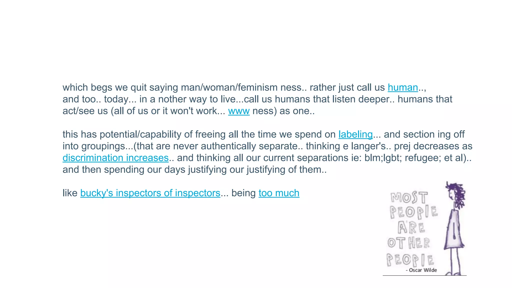 which begs we quit saying man/woman/feminism ness.. rather just call us human..,
and too.. today... in a nother way to live...call us humans that listen deeper.. humans that
act/see us (all of us or it won't work... www ness) as one..
this has potential/capability of freeing all the time we spend on labeling... and section ing off
into groupings...(that are never authentically separate.. thinking e langer's.. prej decreases as
discrimination increases.. and thinking all our current separations ie: blm;lgbt; refugee; et al)..
and then spending our days justifying our justifying of them..
like bucky's inspectors of inspectors... being too much
 