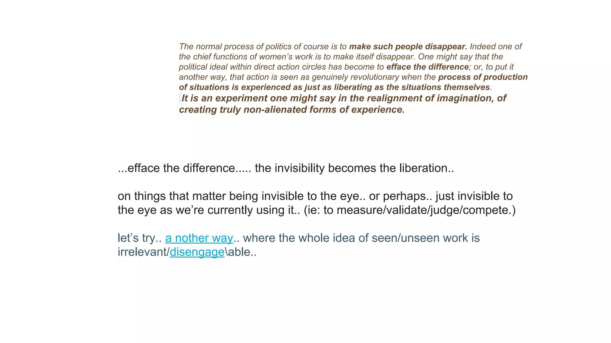 The normal process of politics of course is to make such people disappear. Indeed one of
the chief functions of women’s work is to make itself disappear. One might say that the
political ideal within direct action circles has become to efface the difference; or, to put it
another way, that action is seen as genuinely revolutionary when the process of production
of situations is experienced as just as liberating as the situations themselves.
It is an experiment one might say in the realignment of imagination, of
creating truly non-alienated forms of experience.
...efface the difference..... the invisibility becomes the liberation..
on things that matter being invisible to the eye.. or perhaps.. just invisible to
the eye as we’re currently using it.. (ie: to measure/validate/judge/compete.)
let’s try.. a nother way.. where the whole idea of seen/unseen work is
irrelevant/disengageable..
 