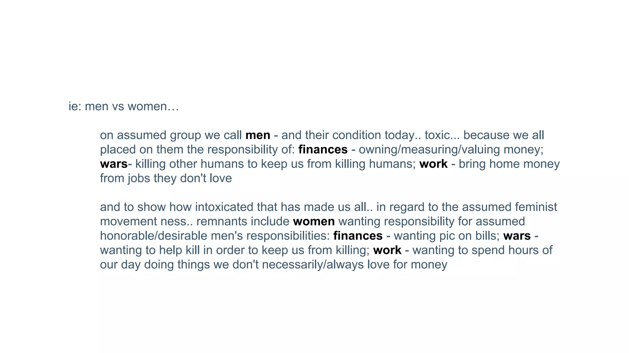 ie: men vs women…
on assumed group we call men - and their condition today.. toxic... because we all
placed on them the responsibility of: finances - owning/measuring/valuing money;
wars- killing other humans to keep us from killing humans; work - bring home money
from jobs they don't love
and to show how intoxicated that has made us all.. in regard to the assumed feminist
movement ness.. remnants include women wanting responsibility for assumed
honorable/desirable men's responsibilities: finances - wanting pic on bills; wars -
wanting to help kill in order to keep us from killing; work - wanting to spend hours of
our day doing things we don't necessarily/always love for money
 