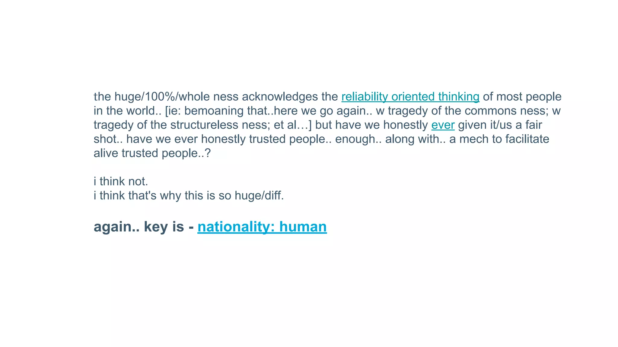 the huge/100%/whole ness acknowledges the reliability oriented thinking of most people
in the world.. [ie: bemoaning that..here we go again.. w tragedy of the commons ness; w
tragedy of the structureless ness; et al…] but have we honestly ever given it/us a fair
shot.. have we ever honestly trusted people.. enough.. along with.. a mech to facilitate
alive trusted people..?
i think not.
i think that's why this is so huge/diff.
again.. key is - nationality: human
 