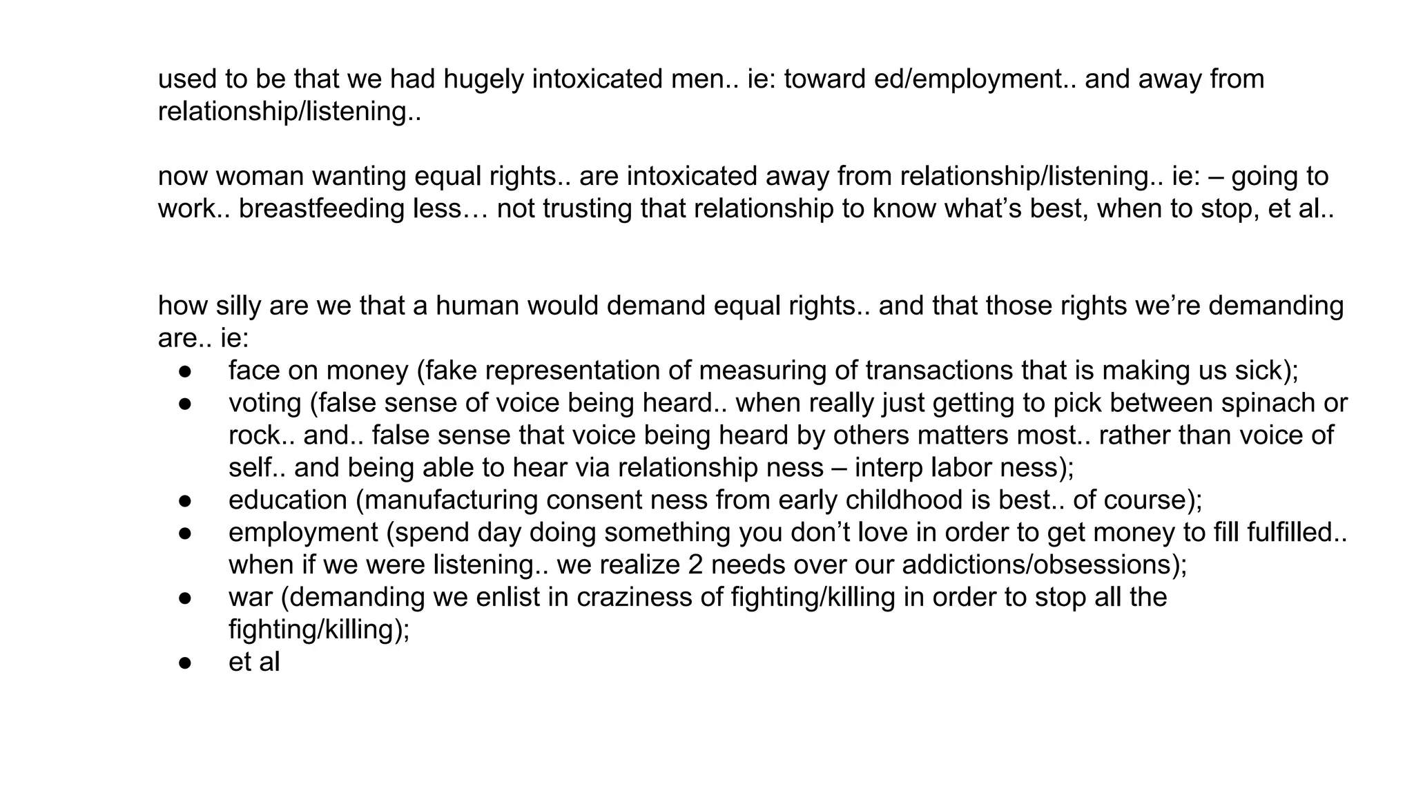 used to be that we had hugely intoxicated men.. ie: toward ed/employment.. and away from
relationship/listening..
now woman wanting equal rights.. are intoxicated away from relationship/listening.. ie: – going to
work.. breastfeeding less… not trusting that relationship to know what’s best, when to stop, et al..
how silly are we that a human would demand equal rights.. and that those rights we’re demanding
are.. ie:
● face on money (fake representation of measuring of transactions that is making us sick);
● voting (false sense of voice being heard.. when really just getting to pick between spinach or
rock.. and.. false sense that voice being heard by others matters most.. rather than voice of
self.. and being able to hear via relationship ness – interp labor ness);
● education (manufacturing consent ness from early childhood is best.. of course);
● employment (spend day doing something you don’t love in order to get money to fill fulfilled..
when if we were listening.. we realize 2 needs over our addictions/obsessions);
● war (demanding we enlist in craziness of fighting/killing in order to stop all the
fighting/killing);
● et al
 