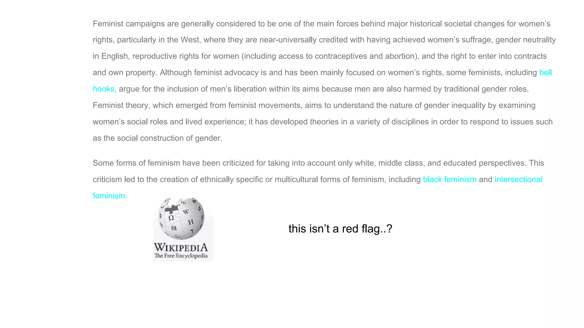 Feminist campaigns are generally considered to be one of the main forces behind major historical societal changes for women’s
rights, particularly in the West, where they are near-universally credited with having achieved women’s suffrage, gender neutrality
in English, reproductive rights for women (including access to contraceptives and abortion), and the right to enter into contracts
and own property. Although feminist advocacy is and has been mainly focused on women’s rights, some feminists, including bell
hooks, argue for the inclusion of men’s liberation within its aims because men are also harmed by traditional gender roles.
Feminist theory, which emerged from feminist movements, aims to understand the nature of gender inequality by examining
women’s social roles and lived experience; it has developed theories in a variety of disciplines in order to respond to issues such
as the social construction of gender.
Some forms of feminism have been criticized for taking into account only white, middle class, and educated perspectives. This
criticism led to the creation of ethnically specific or multicultural forms of feminism, including black feminism and intersectional
feminism.
this isn’t a red flag..?
 