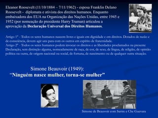 .
Simone Beauvoir (1949):
“Ninguém nasce mulher, torna-se mulher”
Simone de Beauvoir com Sartre e Che Guevara
Eleanor Roosevelt (11/10/1884 – 7/11/1962) - esposa Franklin Delano
Roosevelt - diplomata e ativista dos direitos humanos. Enquanto
embaixadora dos EUA na Organização das Nações Unidas, entre 1945 e
1952 (por nomeação do presidente Harry Truman) articulou a
aprovação da Declaração Universal dos Direitos Humanos.
Artigo 1° - Todos os seres humanos nascem livres e iguais em dignidade e em direitos. Dotados de razão e
de consciência, devem agir uns para com os outros em espírito de fraternidade.
Artigo 2° - Todos os seres humanos podem invocar os direitos e as liberdades proclamados na presente
Declaração, sem distinção alguma, nomeadamente de raça, de cor, de sexo, de língua, de religião, de opinião
política ou outra, de origem nacional ou social, de fortuna, de nascimento ou de qualquer outra situação.
 