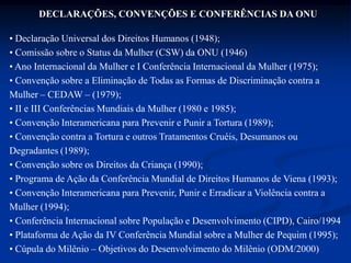 DECLARAÇÕES, CONVENÇÕES E CONFERÊNCIAS DA ONU
• Declaração Universal dos Direitos Humanos (1948);
• Comissão sobre o Status da Mulher (CSW) da ONU (1946)
• Ano Internacional da Mulher e I Conferência Internacional da Mulher (1975);
• Convenção sobre a Eliminação de Todas as Formas de Discriminação contra a
Mulher – CEDAW – (1979);
• II e III Conferências Mundiais da Mulher (1980 e 1985);
• Convenção Interamericana para Prevenir e Punir a Tortura (1989);
• Convenção contra a Tortura e outros Tratamentos Cruéis, Desumanos ou
Degradantes (1989);
• Convenção sobre os Direitos da Criança (1990);
• Programa de Ação da Conferência Mundial de Direitos Humanos de Viena (1993);
• Convenção Interamericana para Prevenir, Punir e Erradicar a Violência contra a
Mulher (1994);
• Conferência Internacional sobre População e Desenvolvimento (CIPD), Cairo/1994
• Plataforma de Ação da IV Conferência Mundial sobre a Mulher de Pequim (1995);
• Cúpula do Milênio – Objetivos do Desenvolvimento do Milênio (ODM/2000)
 