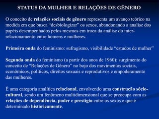 STATUS DA MULHER E RELAÇÕES DE GÊNERO
O conceito de relações sociais de gênero representa um avanço teórico na
medida em que busca “desbiologizar” os sexos, abandonando a analise dos
papéis desempenhados pelos mesmos em troca da análise do inter-
relacionamento entre homens e mulheres.
Primeira onda do feminismo: sufragismo, visibilidade “estudos de mulher”
Segunda onda do feminismo (a partir dos anos de 1960): surgimento do
conceito de “Relações de Gênero” no bojo dos movimentos sociais,
econômicos, políticos, direitos sexuais e reprodutivos e empoderamento
das mulheres.
É uma categoria analítica relacional, envolvendo uma construção sócio-
cultural, sendo um fenômeno multidimensional que se preocupa com as
relações de dependência, poder e prestígio entre os sexos e que é
determinado históricamente.
 