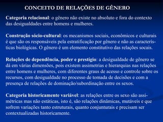 Categoria relacional: o gênero não existe no absoluto e fora do contexto
das desigualdades entre homens e mulheres.
Construção sócio-cultural: os mecanismos sociais, econômicos e culturais
é que são os responsáveis pela estratificação por gênero e não as caracterís-
ticas biológicas. O gênero é um elemento constitutivo das relações socais.
Relações de dependência, poder e prestígio: a desigualdade de gênero se
dá em várias dimensões, pois existem assimetrias e hierarquias nas relações
entre homens e mulheres, com diferentes graus de acesso e controle sobre os
recursos, com desigualdade no processo de tomada de decisões e com a
presença de relações de dominação/subordinação entre os sexos.
Categoria historicamente variável: as relações entre os sexo são assi-
métricas mas não estáticas, isto é, são relações dinâmicas, mutáveis e que
sofrem variações tanto estruturais, quanto conjunturais e precisam ser
contextualizadas historicamente.
CONCEITO DE RELAÇÕES DE GÊNERO
 