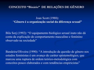 Joan Scott (1988):
“Gênero é a organização social da diferença sexual”
Bila Sorj (1992): “O equipamento biológico sexual inato não dá
conta da explicação do comportamento masculino e feminino
observado na sociedade”
Bandeira/Oliveira (1990): “A introdução da questão de gênero nos
estudos feministas é um avanço de caráter epistemológico, que
marcou uma ruptura de ordem teórico-metodológica com
conceitos pouco elaborados e com tendências empiricistas”
CONCEITO “Binário” DE RELAÇÕES DE GÊNERO
 