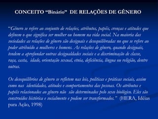 “Gênero se refere ao conjunto de relações, atributos, papéis, crenças e atitudes que
definem o que significa ser mulher ou homem na vida social. Na maioria das
sociedades as relações de gênero são desiguais e desequilibradas no que se refere ao
poder atribuído a mulheres e homens. As relações de gênero, quando desiguais,
tendem a aprofundar outras desigualdades sociais e a discriminação de classe,
raça, casta, idade, orientação sexual, etnia, deficiência, língua ou religião, dentre
outras.
Os desequilíbrios de gênero se refletem nas leis, políticas e práticas sociais, assim
como nas identidades, atitudes e comportamentos das pessoas. Os atributos e
papéis relacionados ao gênero não são determinados pelo sexo biológico. Eles são
construídos histórica e socialmente e podem ser transformados.” (HERA, Idéias
para Ação, 1998)
CONCEITO “Binário” DE RELAÇÕES DE GÊNERO
 