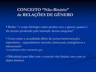 • Butler: “o corpo biológico tanto produz sexo e gênero, quanto é
ele mesmo produzido pela saturação dessas categorias”
• Como tratar a sexualidade difere da norma heterossexual e
reprodutiva - especialmente travestis, transexuais, transgêneros e
intersexuais?
(ver polêmica sobre casamento gay)
• Dificuldade para lidar com o conceito não-binário, mas com os
dados binários.
CONCEITO “Não-Binário”
de RELAÇÕES DE GÊNERO
 