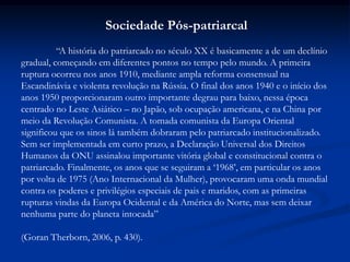 Sociedade Pós-patriarcal
“A história do patriarcado no século XX é basicamente a de um declínio
gradual, começando em diferentes pontos no tempo pelo mundo. A primeira
ruptura ocorreu nos anos 1910, mediante ampla reforma consensual na
Escandinávia e violenta revolução na Rússia. O final dos anos 1940 e o início dos
anos 1950 proporcionaram outro importante degrau para baixo, nessa época
centrado no Leste Asiático – no Japão, sob ocupação americana, e na China por
meio da Revolução Comunista. A tomada comunista da Europa Oriental
significou que os sinos lá também dobraram pelo patriarcado institucionalizado.
Sem ser implementada em curto prazo, a Declaração Universal dos Direitos
Humanos da ONU assinalou importante vitória global e constitucional contra o
patriarcado. Finalmente, os anos que se seguiram a „1968‟, em particular os anos
por volta de 1975 (Ano Internacional da Mulher), provocaram uma onda mundial
contra os poderes e privilégios especiais de pais e maridos, com as primeiras
rupturas vindas da Europa Ocidental e da América do Norte, mas sem deixar
nenhuma parte do planeta intocada”
(Goran Therborn, 2006, p. 430).
 