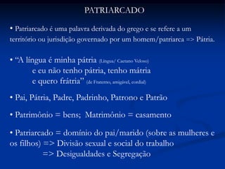 PATRIARCADO
• Patriarcado é uma palavra derivada do grego e se refere a um
território ou jurisdição governado por um homem/patriarca => Pátria.
• “A língua é minha pátria (Língua/ Caetano Veloso)
e eu não tenho pátria, tenho mátria
e quero frátria” (de Fraterno, amigável, cordial)
• Pai, Pátria, Padre, Padrinho, Patrono e Patrão
• Patrimônio = bens; Matrimônio = casamento
• Patriarcado = domínio do pai/marido (sobre as mulheres e
os filhos) => Divisão sexual e social do trabalho
=> Desigualdades e Segregação
 