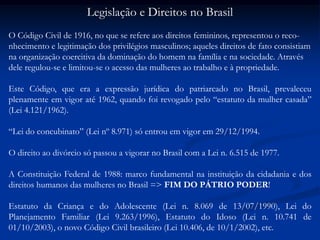 Legislação e Direitos no Brasil
O Código Civil de 1916, no que se refere aos direitos femininos, representou o reco-
nhecimento e legitimação dos privilégios masculinos; aqueles direitos de fato consistiam
na organização coercitiva da dominação do homem na família e na sociedade. Através
dele regulou-se e limitou-se o acesso das mulheres ao trabalho e à propriedade.
Este Código, que era a expressão jurídica do patriarcado no Brasil, prevaleceu
plenamente em vigor até 1962, quando foi revogado pelo “estatuto da mulher casada”
(Lei 4.121/1962).
“Lei do concubinato” (Lei nº 8.971) só entrou em vigor em 29/12/1994.
O direito ao divórcio só passou a vigorar no Brasil com a Lei n. 6.515 de 1977.
A Constituição Federal de 1988: marco fundamental na instituição da cidadania e dos
direitos humanos das mulheres no Brasil => FIM DO PÁTRIO PODER!
Estatuto da Criança e do Adolescente (Lei n. 8.069 de 13/07/1990), Lei do
Planejamento Familiar (Lei 9.263/1996), Estatuto do Idoso (Lei n. 10.741 de
01/10/2003), o novo Código Civil brasileiro (Lei 10.406, de 10/1/2002), etc.
 