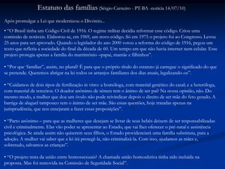 Estatuto das famílias (Sérgio Carneiro - PT-BA -notícia 14/07/10)
Após promulgar a Lei que modernizou o Divórcio...
• “O Brasil tinha um Código Civil de 1916. O regime militar decidiu reformar esse código. Criou uma
comissão de notáveis. Elaborou-se, em 1969, um novo código. Só em 1975 o projeto foi ao Congresso. Levou
25 anos para ser aprovado. Quando o legislador do ano 2000 votou a reforma do código de 1916, pegou um
texto que refletia a sociedade do final da década de 60. Um tempo em que não havia internet nem celular. Esse
projeto protegia apenas a família do matrimônio –papai, mamãe e filhinhos”.
• “Por que „famílias”, assim, no plural? É para que o próprio título do estatuto já carregue o significado do que
se pretende. Queremos abrigar na lei todos os arranjos familiares dos dias atuais, legalizando-os”.
• “Cuidamos de dois tipos de fertilização in vitro: a homóloga, com material genético do casal; e a heteróloga,
com material de terceiros. O doador anônimo de sêmen tem o ânimo de ser pai? Na nossa opinião, não. Do
mesmo modo, a mulher que doa um óvulo não pode reivindicar depois o direito de ser mãe do feto gerado. A
barriga de aluguel tampouco tem o ânimo de ser mãe. São essas questões, hoje tratadas apenas na
jurisprudência, que nos ensejaram a fazer essas proposições”.
• “Parto anônimo – para que as mulheres que desejam se livrar de seus bebês deixem de ser responsabilizadas
civil e criminalmente. Elas vão poder se apresentar ao Estado, que vai lhes oferecer o pré-natal e assistência
psicológica. Se ainda assim não quiserem seus filhos, o Estado providenciará uma família substituta, para a
adoção. A mulher vai saber que a lei irá protegê-la, não criminalizá-la. Com isso, ajudamos as mães e,
sobretudo, salvamos as crianças”.
• “O projeto trata da união entre homossexuais? A chamada união homoafetiva tinha sido incluída na
proposta. Mas foi removida na Comissão de Seguridade Social”.
 