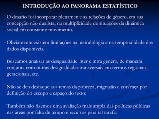 INTRODUÇÃO AO PANORAMA ESTATÍSTICO
O desafio foi incorporar plenamente as relações de gênero, em sua
concepção não dualista, na multiplicidade de situações da dinâmica
social em constante movimento.
Obviamente existem limitações na metodologia e na temporalidade dos
dados disponíveis.
Buscamos analisar as desigualdade inter e intra gênero, de maneira
conjunta com outras desigualdades transversais em termos regionais,
geracionais, etc.
Não se deu destaque aos temas da pobreza, migração e cor/raça por
definição do escopo e espaço do texto;
Também não fizemos uma avaliação mais ampla das políticas públicas
nas áreas por falta de tempo e recursos para tal tarefa.
 