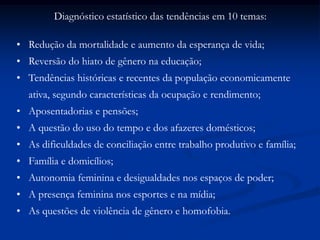 Diagnóstico estatístico das tendências em 10 temas:
• Redução da mortalidade e aumento da esperança de vida;
• Reversão do hiato de gênero na educação;
• Tendências históricas e recentes da população economicamente
ativa, segundo características da ocupação e rendimento;
• Aposentadorias e pensões;
• A questão do uso do tempo e dos afazeres domésticos;
• As dificuldades de conciliação entre trabalho produtivo e família;
• Família e domicílios;
• Autonomia feminina e desigualdades nos espaços de poder;
• A presença feminina nos esportes e na mídia;
• As questões de violência de gênero e homofobia.
 