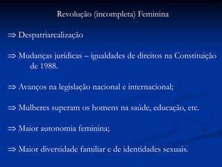 Revolução (incompleta) Feminina
Despatriarcalização
Mudanças jurídicas – igualdades de direitos na Constituição
de 1988.
Avanços na legislação nacional e internacional;
Mulheres superam os homens na saúde, educação, etc.
Maior autonomia feminina;
Maior diversidade familiar e de identidades sexuais.
 