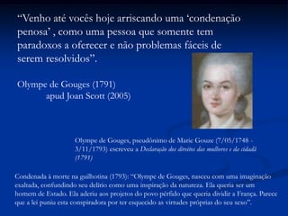 “Venho até vocês hoje arriscando uma „condenação
penosa‟ , como uma pessoa que somente tem
paradoxos a oferecer e não problemas fáceis de
serem resolvidos”.
Olympe de Gouges (1791)
apud Joan Scott (2005)
Olympe de Gouges, pseudônimo de Marie Gouze (7/05/1748 -
3/11/1793) escreveu a Declaração dos direitos das mulheres e da cidadã
(1791)
Condenada à morte na guilhotina (1793): “Olympe de Gouges, nasceu com uma imaginação
exaltada, confundindo seu delírio como uma inspiração da natureza. Ela queria ser um
homem de Estado. Ela aderiu aos projetos do povo pérfido que queria dividir a França. Parece
que a lei puniu esta conspiradora por ter esquecido as virtudes próprias do seu sexo”.
 