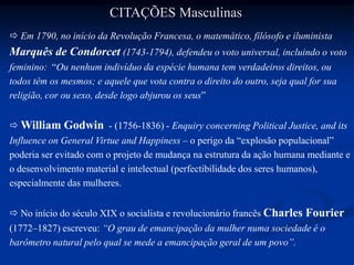  Em 1790, no início da Revolução Francesa, o matemático, filósofo e iluminista
Marquês de Condorcet (1743-1794), defendeu o voto universal, incluindo o voto
feminino: “Ou nenhum indivíduo da espécie humana tem verdadeiros direitos, ou
todos têm os mesmos; e aquele que vota contra o direito do outro, seja qual for sua
religião, cor ou sexo, desde logo abjurou os seus”
 William Godwin - (1756-1836) - Enquiry concerning Political Justice, and its
Influence on General Virtue and Happiness – o perigo da “explosão populacional”
poderia ser evitado com o projeto de mudança na estrutura da ação humana mediante e
o desenvolvimento material e intelectual (perfectibilidade dos seres humanos),
especialmente das mulheres.
 No início do século XIX o socialista e revolucionário francês Charles Fourier
(1772–1827) escreveu: “O grau de emancipação da mulher numa sociedade é o
barômetro natural pelo qual se mede a emancipação geral de um povo”.
CITAÇÕES Masculinas
 